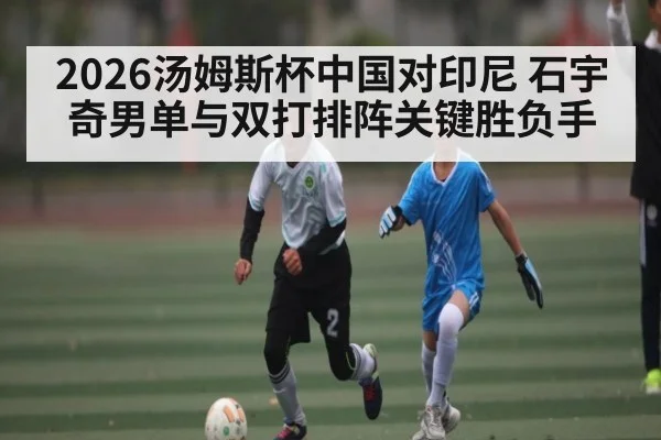 2026汤姆斯杯中国对印尼 石宇奇男单与双打排阵关键胜负手