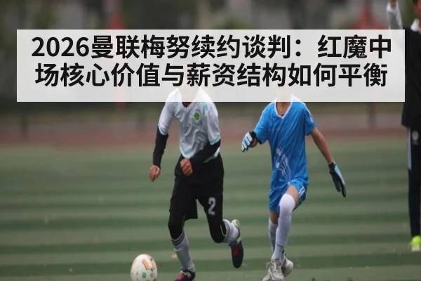 2026曼联梅努续约谈判：红魔中场核心价值与薪资结构如何平衡